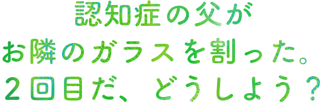 認知症の父がお隣のガラスを割った。２回目だ、どうしよう？