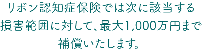 リボン認知症保険では次に該当する損害範囲に対して、最大1,000万円まで補償いたします。 