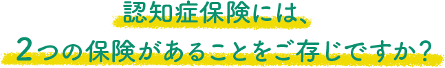 認知症保険には、２つの保険があることをご存じですか？