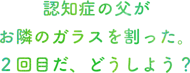 認知症の父がお隣のガラスを割った。２回目だ、どうしよう？